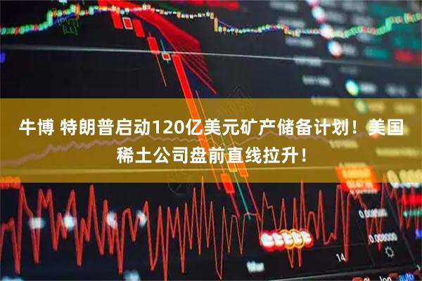 牛博 特朗普启动120亿美元矿产储备计划！美国稀土公司盘前直线拉升！