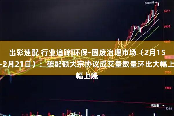 出彩速配 行业追踪|环保-固废治理市场（2月15日-2月21日）：碳配额大宗协议成交量数量环比大幅上涨