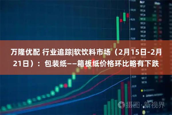 万隆优配 行业追踪|软饮料市场（2月15日-2月21日）：包装纸——箱板纸价格环比略有下跌
