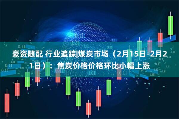 豪资随配 行业追踪|煤炭市场（2月15日-2月21日）：焦炭价格价格环比小幅上涨