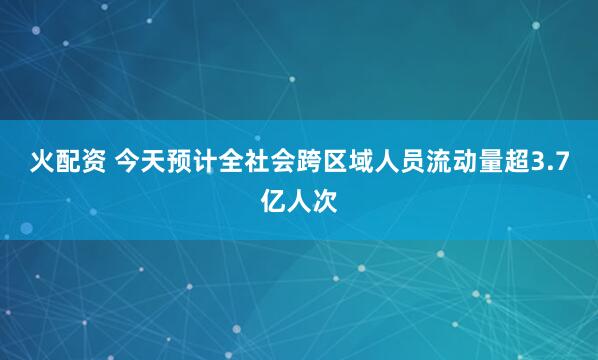 火配资 今天预计全社会跨区域人员流动量超3.7亿人次