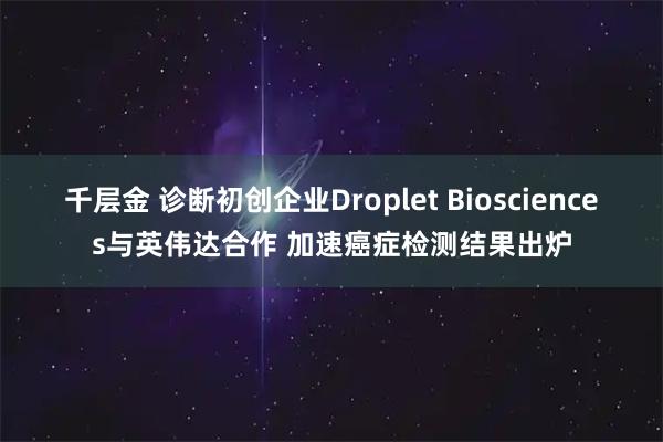 千层金 诊断初创企业Droplet Biosciences与英伟达合作 加速癌症检测结果出炉