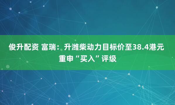 俊升配资 富瑞：升潍柴动力目标价至38.4港元 重申“买入”评级