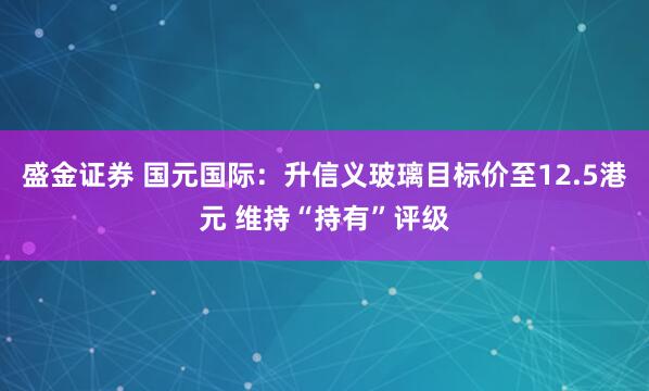 盛金证券 国元国际：升信义玻璃目标价至12.5港元 维持“持有”评级
