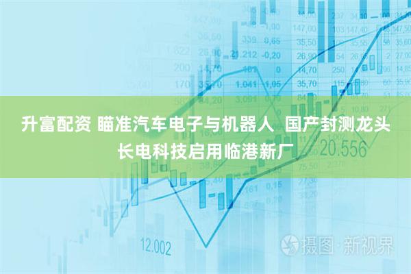 升富配资 瞄准汽车电子与机器人  国产封测龙头长电科技启用临港新厂
