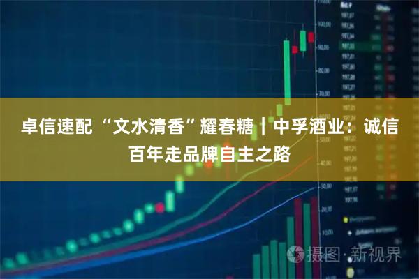 卓信速配 “文水清香”耀春糖｜中孚酒业：诚信百年走品牌自主之路