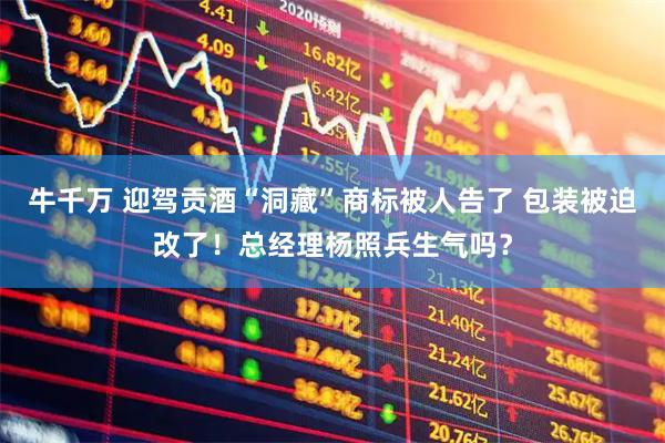 牛千万 迎驾贡酒“洞藏”商标被人告了 包装被迫改了！总经理杨照兵生气吗？