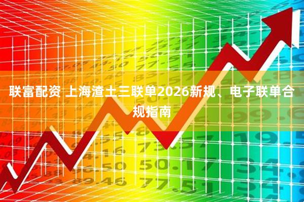 联富配资 上海渣土三联单2026新规、电子联单合规指南