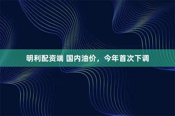 明利配资端 国内油价，今年首次下调