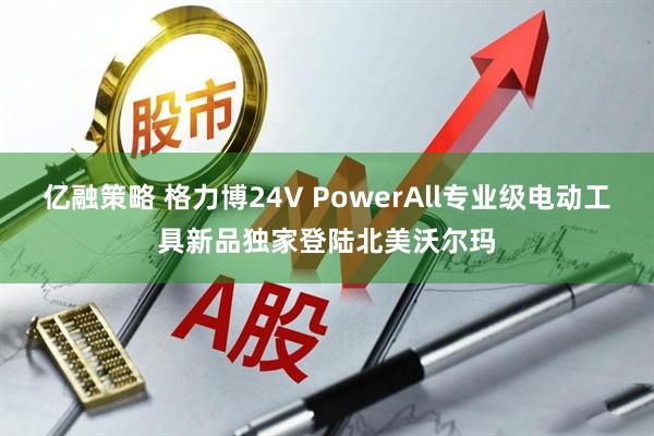 亿融策略 格力博24V PowerAll专业级电动工具新品独家登陆北美沃尔玛