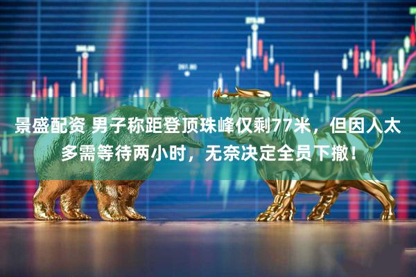 景盛配资 男子称距登顶珠峰仅剩77米，但因人太多需等待两小时，无奈决定全员下撤！
