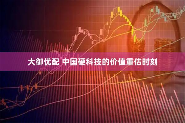 大御优配 中国硬科技的价值重估时刻