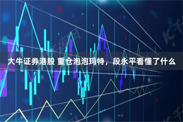 大牛证券港股 重仓泡泡玛特，段永平看懂了什么