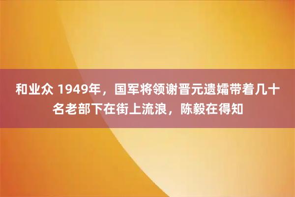 和业众 1949年，国军将领谢晋元遗孀带着几十名老部下在街上流浪，陈毅在得知