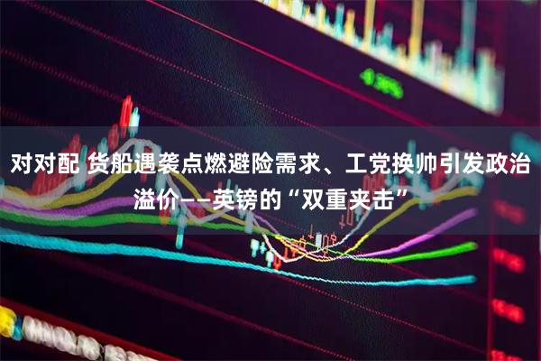 对对配 货船遇袭点燃避险需求、工党换帅引发政治溢价——英镑的“双重夹击”