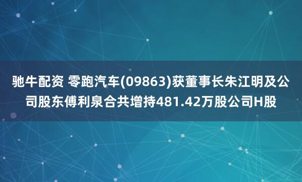 驰牛配资 零跑汽车(09863)获董事长朱江明及公司股东傅利泉合共增持481.42万股公司H股