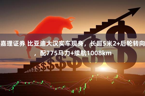 嘉理证券 比亚迪大汉实车现身，长超5米2+后轮转向，配775马力+续航1008km