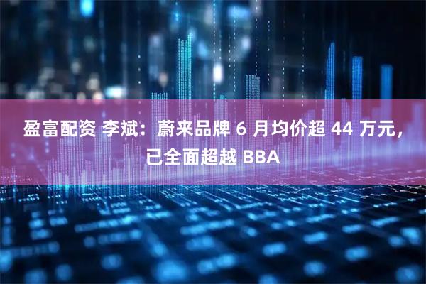盈富配资 李斌：蔚来品牌 6 月均价超 44 万元，已全面超越 BBA
