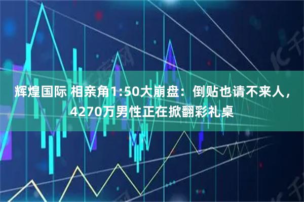辉煌国际 相亲角1:50大崩盘：倒贴也请不来人，4270万男性正在掀翻彩礼桌