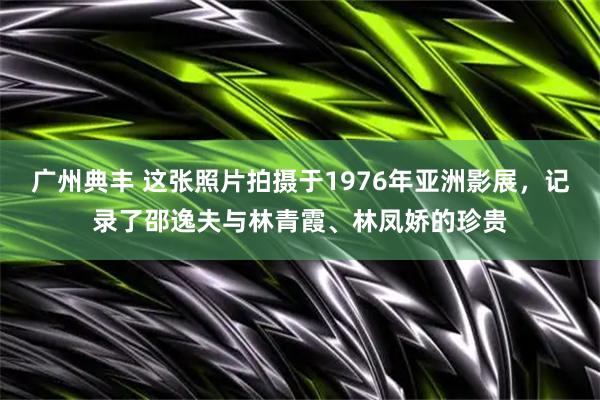 广州典丰 这张照片拍摄于1976年亚洲影展，记录了邵逸夫与林青霞、林凤娇的珍贵