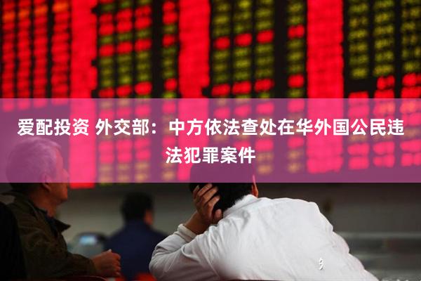 爱配投资 外交部：中方依法查处在华外国公民违法犯罪案件