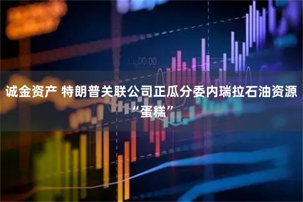 诚金资产 特朗普关联公司正瓜分委内瑞拉石油资源“蛋糕”