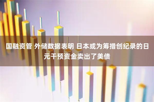 国融资管 外储数据表明 日本或为筹措创纪录的日元干预资金卖出了美债